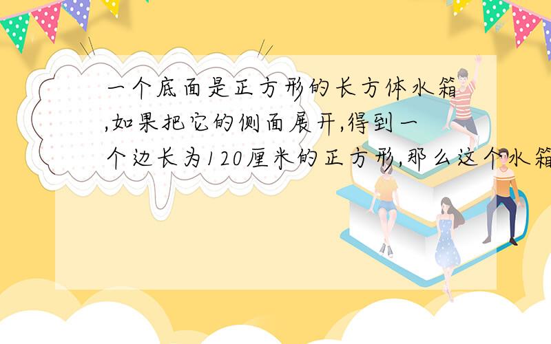 一个底面是正方形的长方体水箱,如果把它的侧面展开,得到一个边长为120厘米的正方形,那么这个水箱的容积