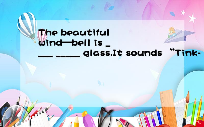 The beautiful wind—bell is ____ _____ glass.It sounds “Tink-