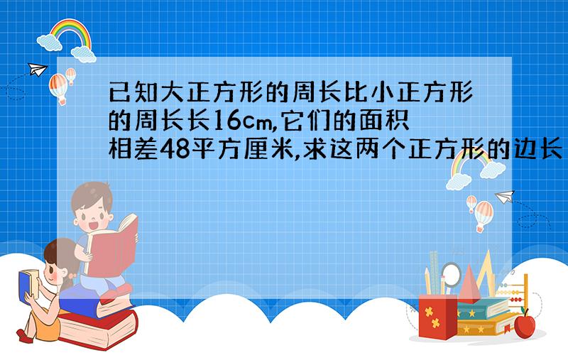 已知大正方形的周长比小正方形的周长长16cm,它们的面积相差48平方厘米,求这两个正方形的边长