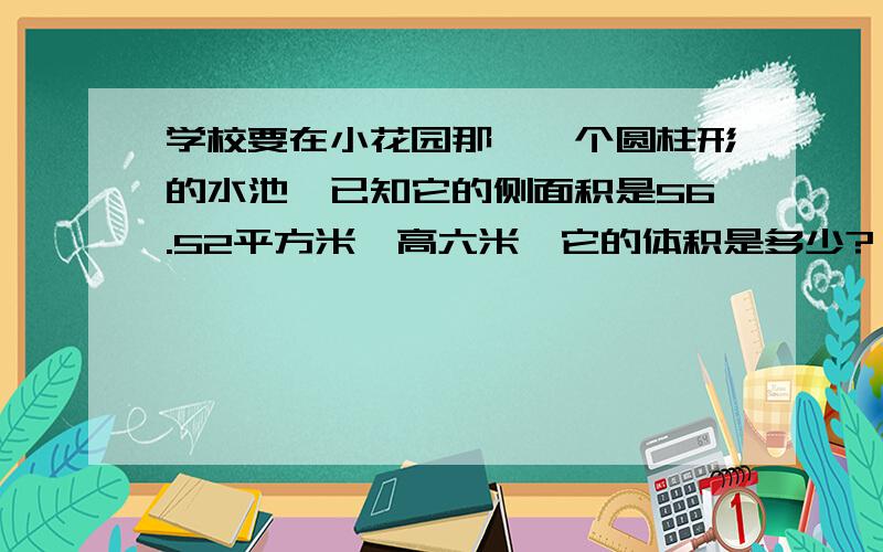 学校要在小花园那哇一个圆柱形的水池,已知它的侧面积是56.52平方米,高六米,它的体积是多少?