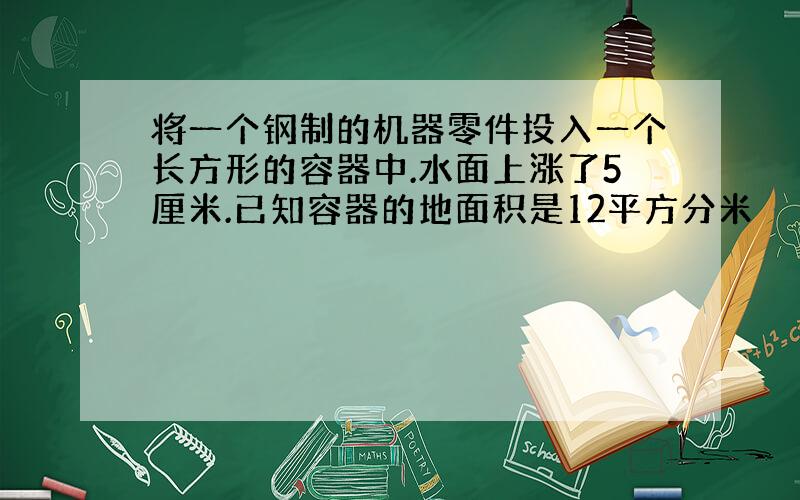 将一个钢制的机器零件投入一个长方形的容器中.水面上涨了5厘米.已知容器的地面积是12平方分米