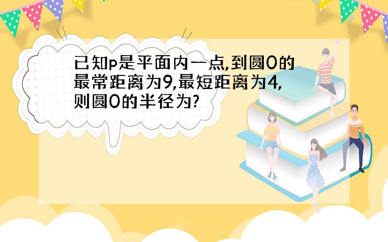 已知p是平面内一点,到圆0的最常距离为9,最短距离为4,则圆0的半径为?