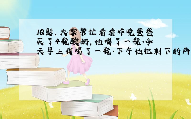 IQ题,大家帮忙看看昨晚爸爸买了4瓶酸奶,他喝了一瓶.今天早上我喝了一瓶.下午他把剩下的两瓶拿出来解冻,接着我拿了一瓶（