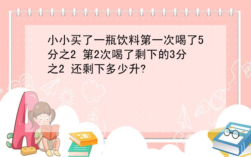 小小买了一瓶饮料第一次喝了5分之2 第2次喝了剩下的3分之2 还剩下多少升?