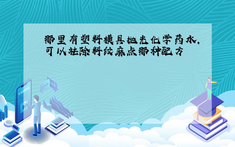 那里有塑料模具抛光化学药水,可以祛除料纹麻点那种配方