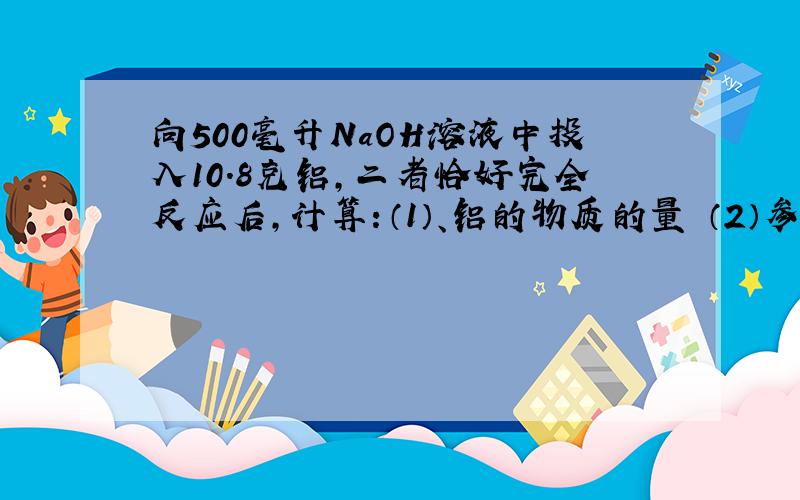 向500毫升NaOH溶液中投入10.8克铝,二者恰好完全反应后,计算：（1）、铝的物质的量 （2）参加的NaO...