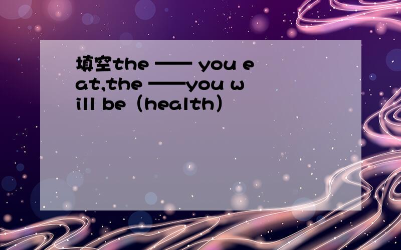 填空the —— you eat,the ——you will be（health）