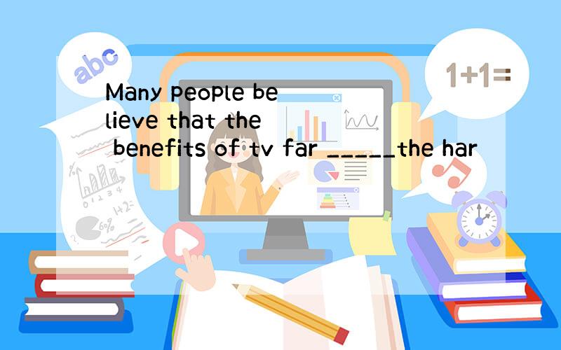 Many people believe that the benefits of tv far _____the har