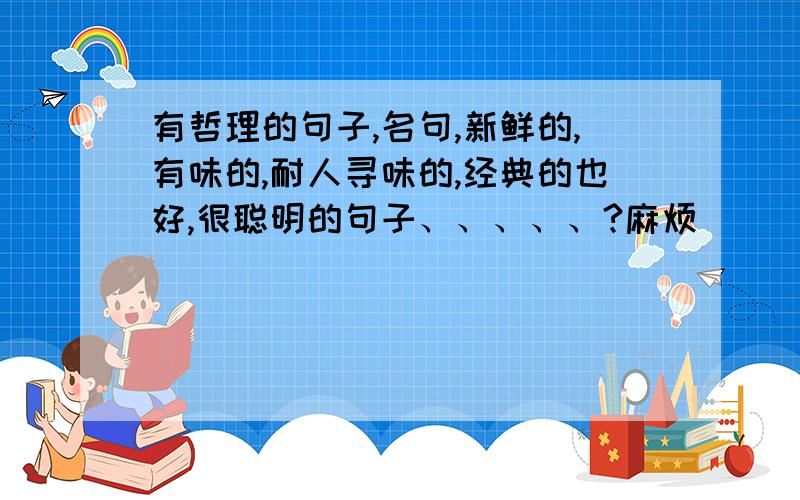 有哲理的句子,名句,新鲜的,有味的,耐人寻味的,经典的也好,很聪明的句子、、、、、?麻烦