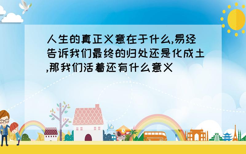 人生的真正义意在于什么,易经告诉我们最终的归处还是化成土,那我们活着还有什么意义