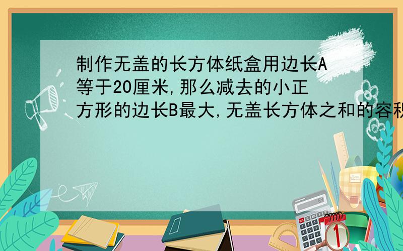 制作无盖的长方体纸盒用边长A等于20厘米,那么减去的小正方形的边长B最大,无盖长方体之和的容积就越大吗?用边长A等于20