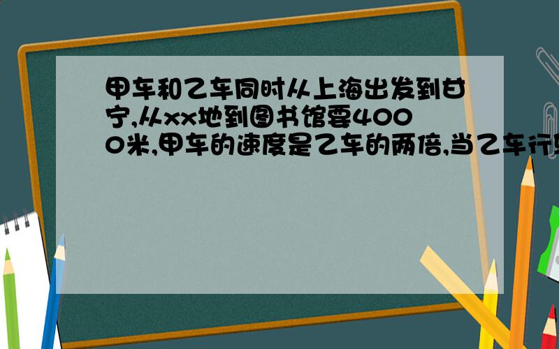 甲车和乙车同时从上海出发到甘宁,从xx地到图书馆要4000米,甲车的速度是乙车的两倍,当乙车行驶10分钟时,甲车才出发,