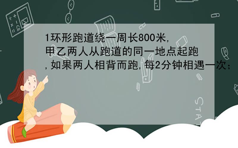 1环形跑道绕一周长800米,甲乙两人从跑道的同一地点起跑,如果两人相背而跑,每2分钟相遇一次；如果两人同向而跑,每20分