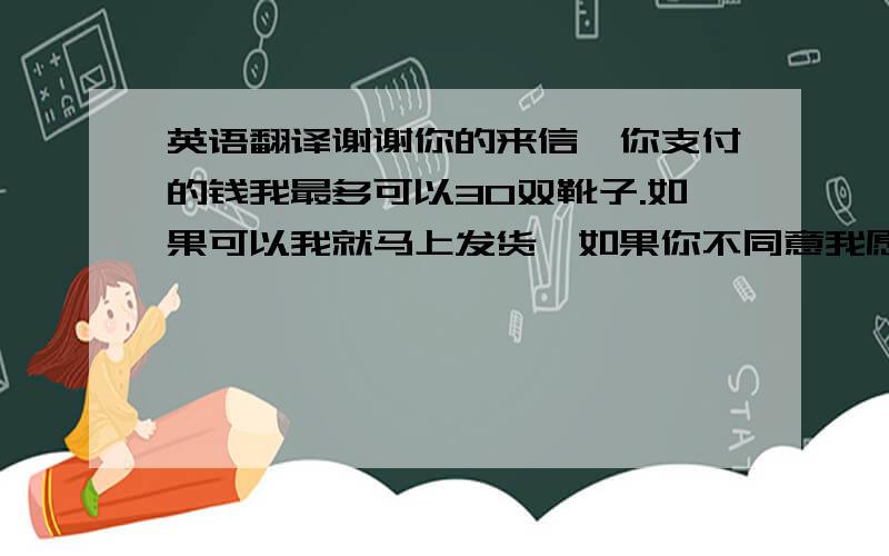 英语翻译谢谢你的来信,你支付的钱我最多可以30双靴子.如果可以我就马上发货,如果你不同意我愿意全额退款,希望你能理解.