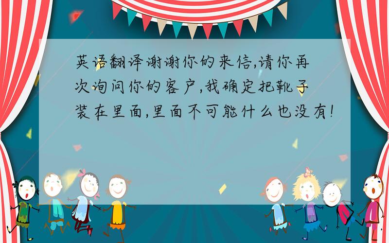 英语翻译谢谢你的来信,请你再次询问你的客户,我确定把靴子装在里面,里面不可能什么也没有!