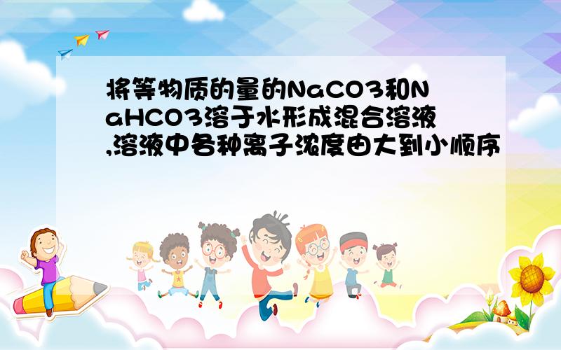 将等物质的量的NaCO3和NaHCO3溶于水形成混合溶液,溶液中各种离子浓度由大到小顺序