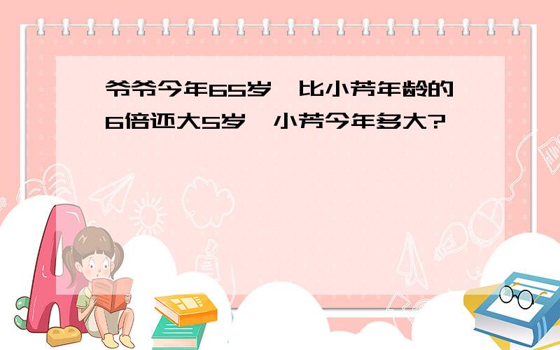 爷爷今年65岁,比小芳年龄的6倍还大5岁,小芳今年多大?