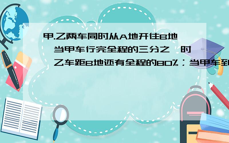 甲.乙两车同时从A地开往B地,当甲车行完全程的三分之一时,乙车距B地还有全程的80%；当甲车到达B地时,乙车距B地还有3