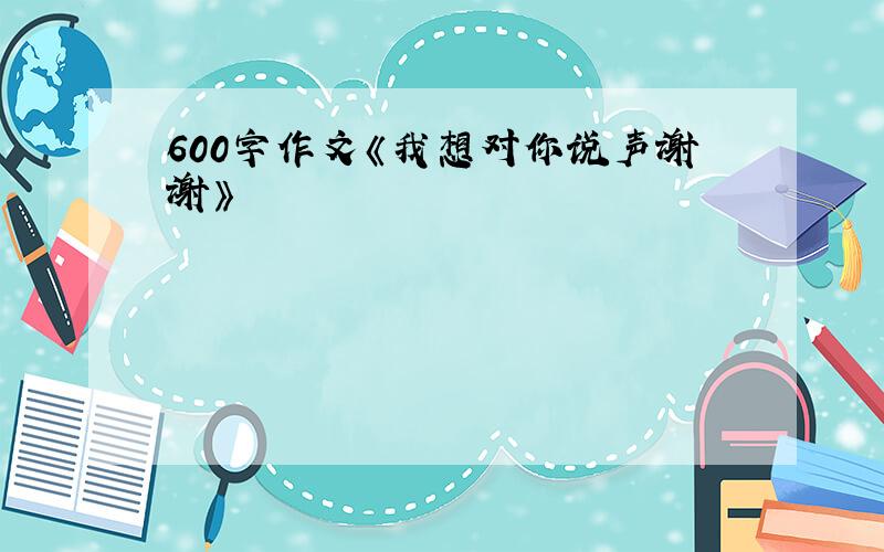 600字作文《我想对你说声谢谢》