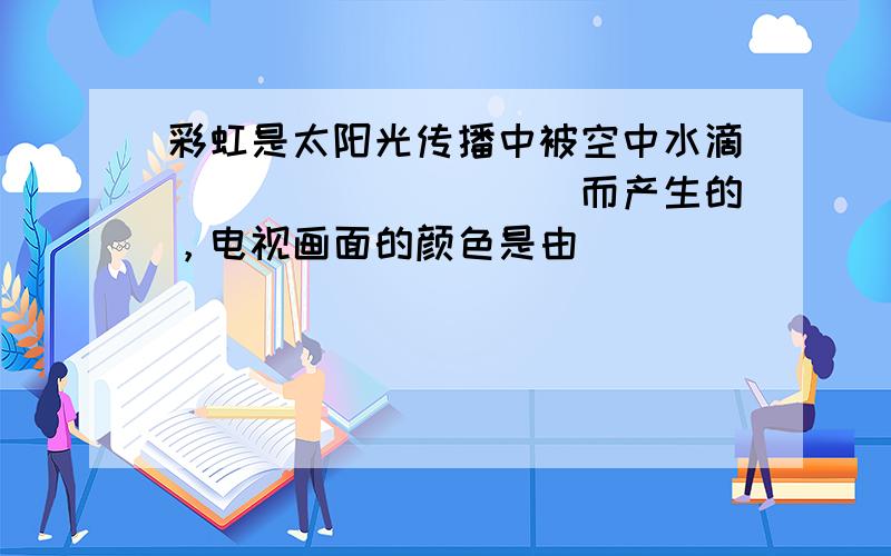 彩虹是太阳光传播中被空中水滴__________而产生的，电视画面的颜色是由__________三种色光合成的。