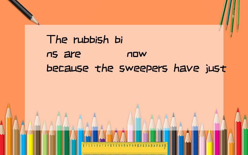 The rubbish bins are____now because the sweepers have just__