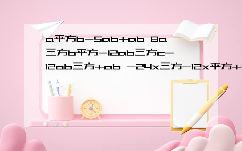 a平方b-5ab+ab 8a三方b平方-12ab三方c-12ab三方+ab -24x三方-12x平方+28x 4x平方y