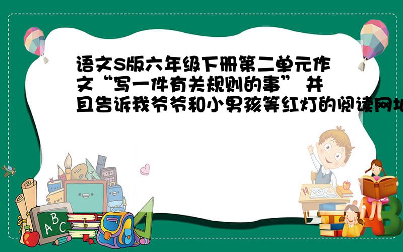 语文S版六年级下册第二单元作文“写一件有关规则的事” 并且告诉我爷爷和小男孩等红灯的阅读网址或阅读哦