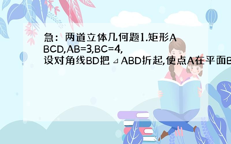 急：两道立体几何题1.矩形ABCD,AB=3,BC=4,设对角线BD把⊿ABD折起,使点A在平面BCD上的射影A′落在B