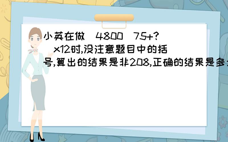 小英在做(4800\75+?)x12时,没注意题目中的括号,算出的结果是非208,正确的结果是多少?