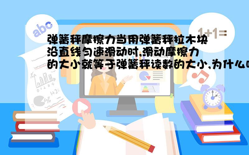 弹簧秤摩擦力当用弹簧秤拉木块沿直线匀速滑动时,滑动摩擦力的大小就等于弹簧秤读数的大小,为什么呢?