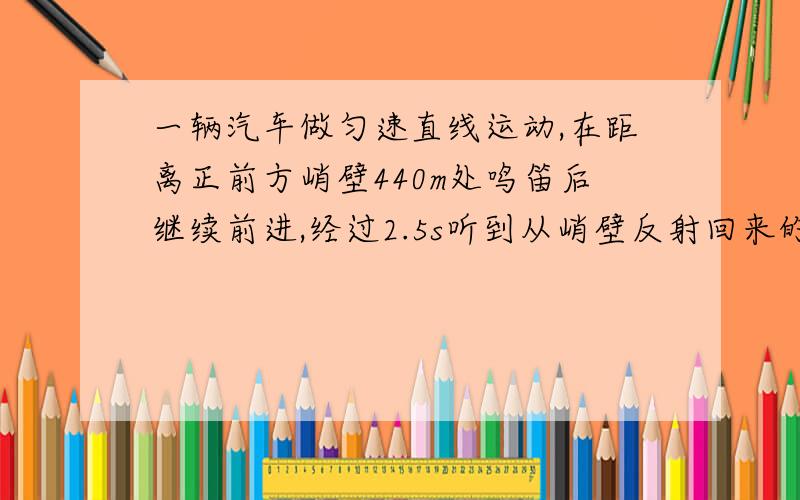 一辆汽车做匀速直线运动,在距离正前方峭壁440m处鸣笛后继续前进,经过2.5s听到从峭壁反射回来的汽笛声,若声速为340