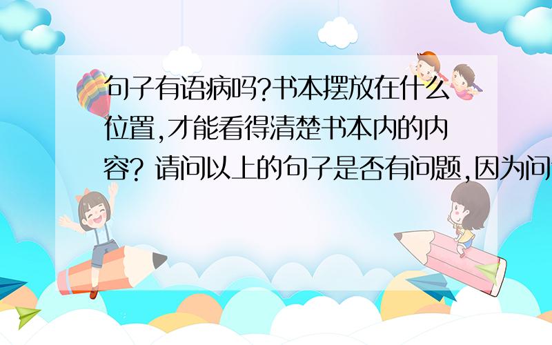 句子有语病吗?书本摆放在什么位置,才能看得清楚书本内的内容? 请问以上的句子是否有问题,因为问句其实应该在前一句,但现在