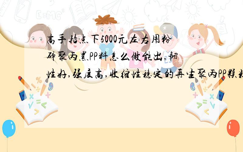 高手指点下5000元左右用粉碎聚丙黑PP料怎么做能出,韧性好,强度高,收缩性稳定的再生聚丙PP颗粒,我的要求是注塑出管状