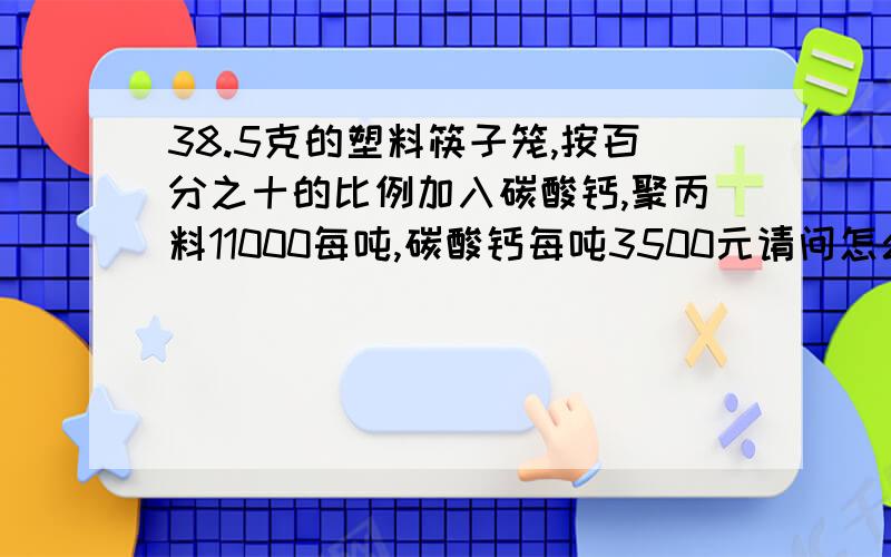 38.5克的塑料筷子笼,按百分之十的比例加入碳酸钙,聚丙料11000每吨,碳酸钙每吨3500元请问怎么计算成本