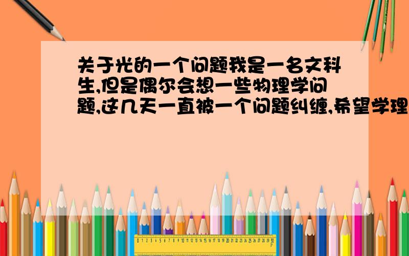 关于光的一个问题我是一名文科生,但是偶尔会想一些物理学问题,这几天一直被一个问题纠缠,希望学理科的兄台能给兄弟我解释下,