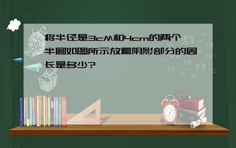 将半径是3cM和4cm的两个半圆如图所示放置阴影部分的周长是多少?