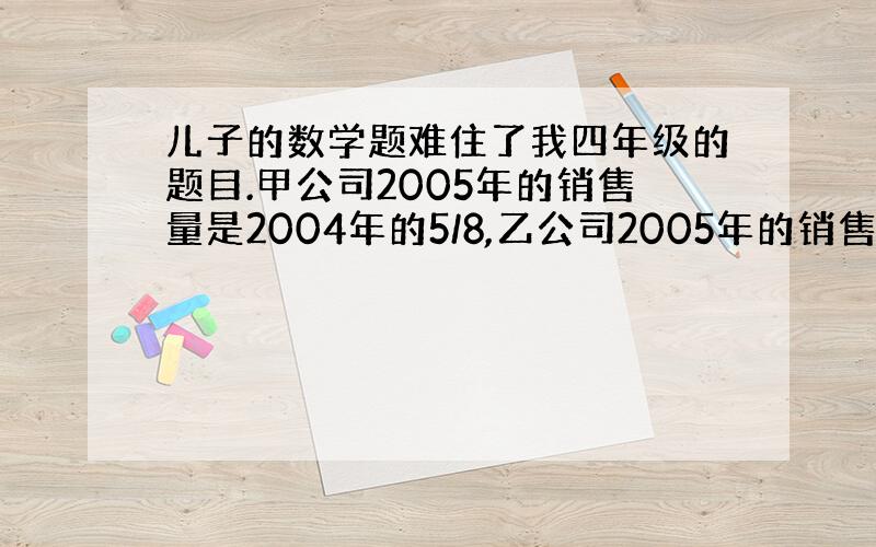 儿子的数学题难住了我四年级的题目.甲公司2005年的销售量是2004年的5/8,乙公司2005年的销售量比甲公司2005