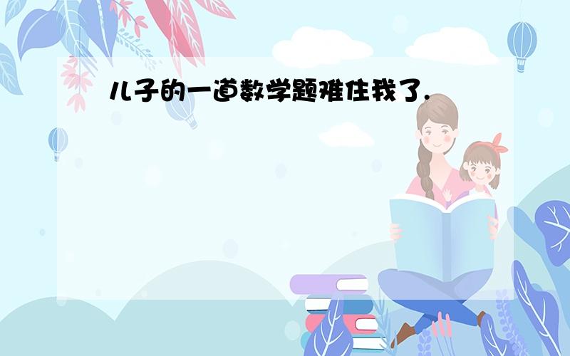 儿子的一道数学题难住我了.