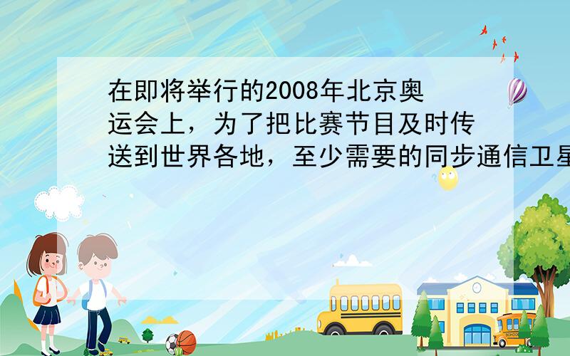 在即将举行的2008年北京奥运会上，为了把比赛节目及时传送到世界各地，至少需要的同步通信卫星是______颗．