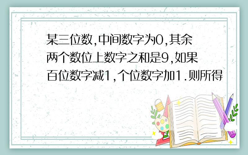 某三位数,中间数字为0,其余两个数位上数字之和是9,如果百位数字减1,个位数字加1.则所得