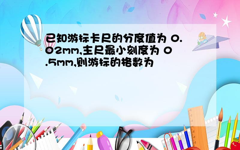 已知游标卡尺的分度值为 0.02mm,主尺最小刻度为 0.5mm,则游标的格数为