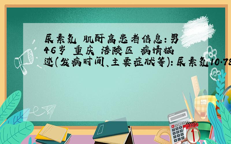 尿素氮 肌酐高患者信息：男 46岁 重庆 涪陵区 病情描述(发病时间、主要症状等)：尿素氮10.78MMOI/L,肌酐1