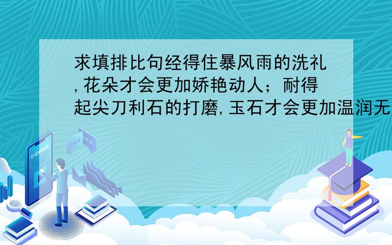 求填排比句经得住暴风雨的洗礼,花朵才会更加娇艳动人；耐得起尖刀利石的打磨,玉石才会更加温润无暇；熬得过xxxx的xx,人