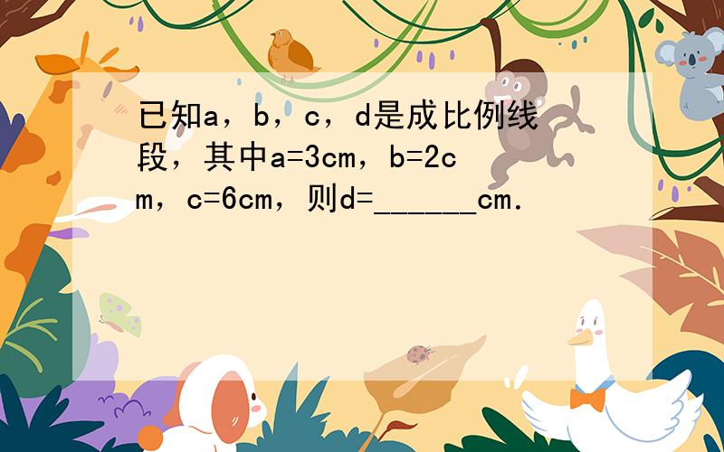 已知a，b，c，d是成比例线段，其中a=3cm，b=2cm，c=6cm，则d=______cm．