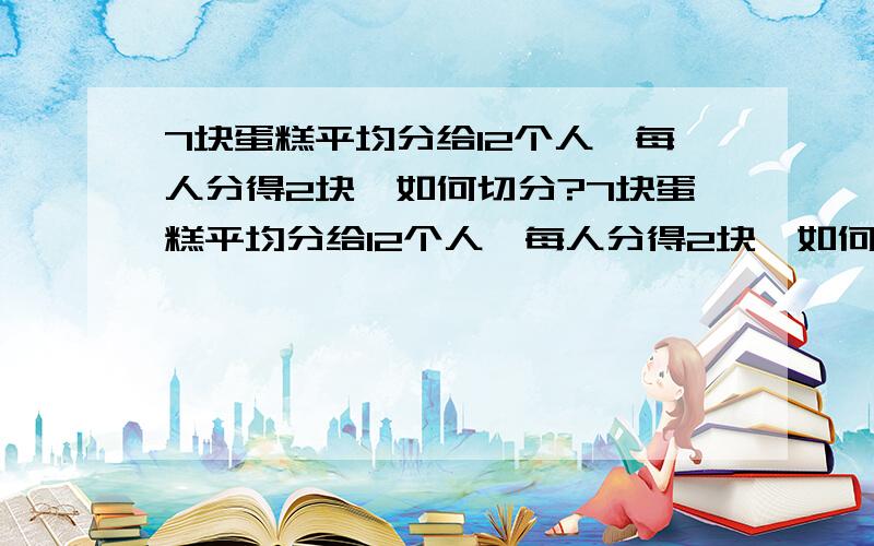 7块蛋糕平均分给12个人,每人分得2块,如何切分?7块蛋糕平均分给12个人,每人分得2块,如何切分?