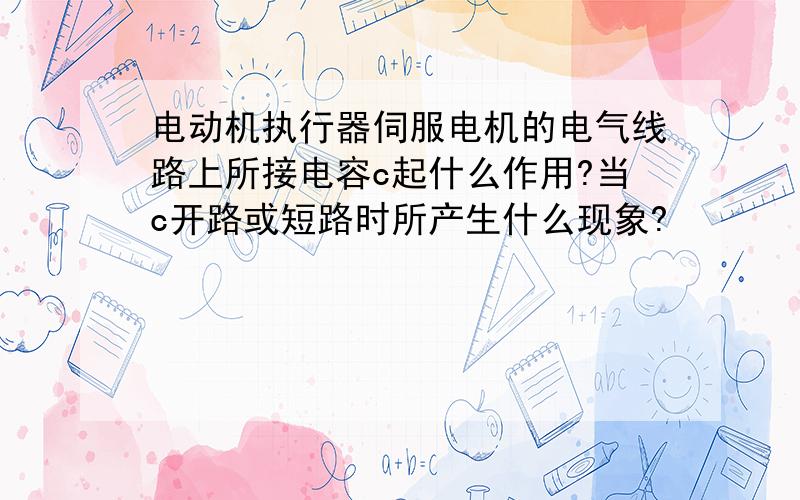 电动机执行器伺服电机的电气线路上所接电容c起什么作用?当c开路或短路时所产生什么现象?