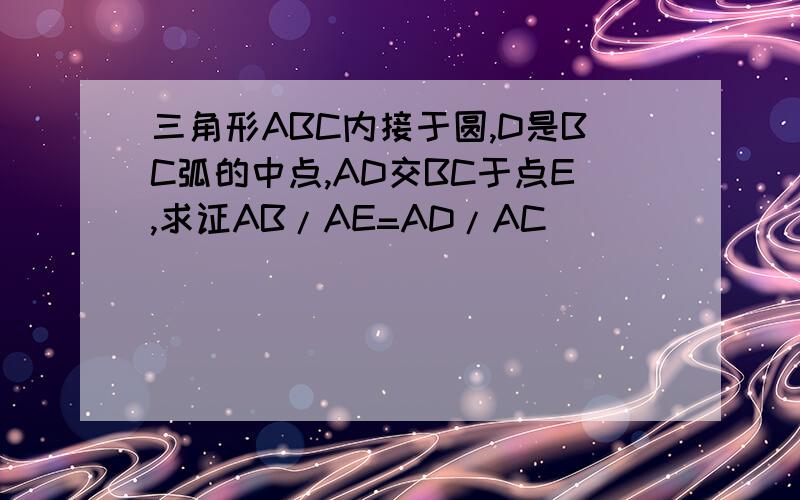 三角形ABC内接于圆,D是BC弧的中点,AD交BC于点E,求证AB/AE=AD/AC