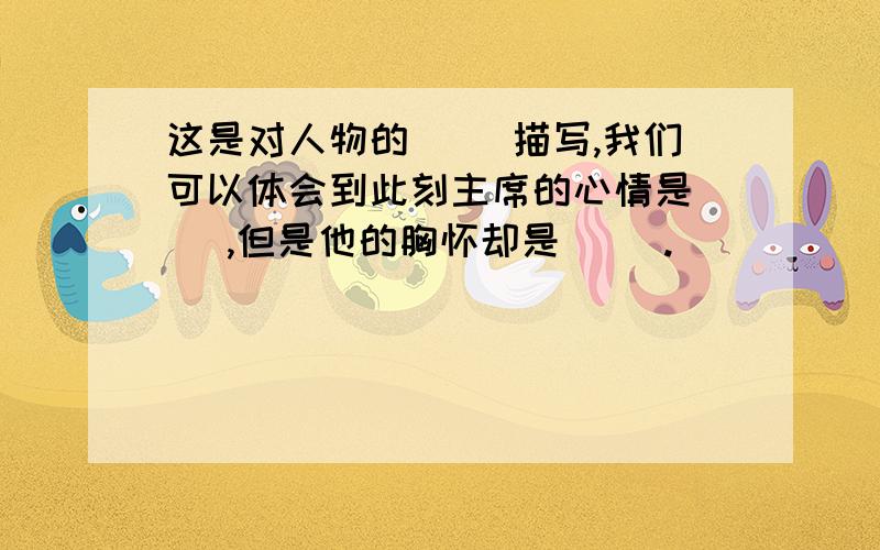 这是对人物的( )描写,我们可以体会到此刻主席的心情是（ ）,但是他的胸怀却是（ ）.