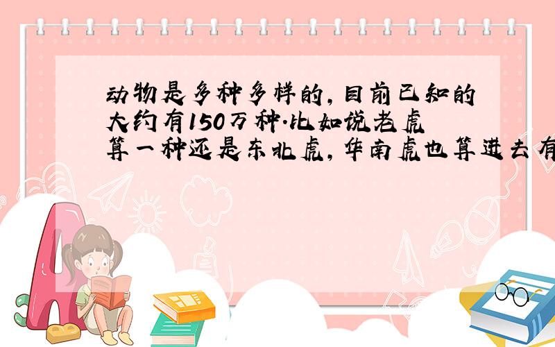 动物是多种多样的,目前已知的大约有150万种.比如说老虎算一种还是东北虎,华南虎也算进去有150万种.