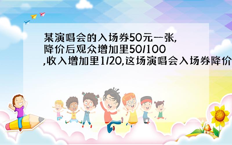 某演唱会的入场券50元一张,降价后观众增加里50/100,收入增加里1/20,这场演唱会入场券降价多少元.